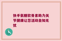 快手氨糖软骨素助力关节健康让您活动自如无忧