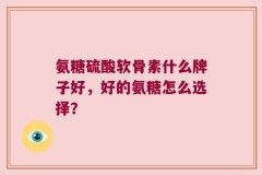 氨糖硫酸软骨素什么牌子好，好的氨糖怎么选择？