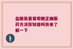 盐酸氨基葡萄糖正确服药方法你知道吗快来了解一下