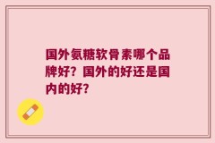 国外氨糖软骨素哪个品牌好？国外的好还是国内的好？