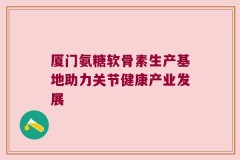 厦门氨糖软骨素生产基地助力关节健康产业发展