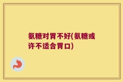 氨糖对胃不好(氨糖或许不适合胃口)