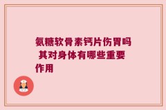 氨糖软骨素钙片伤胃吗 其对身体有哪些重要作用