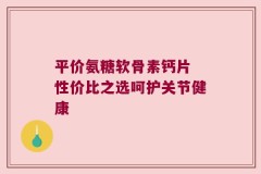 平价氨糖软骨素钙片 性价比之选呵护关节健康