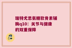 瑞特尤思氨糖软骨素辅酶q10：关节与健康的双重保障