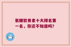 氨糖软骨素十大排名第一名，你还不知道吗？