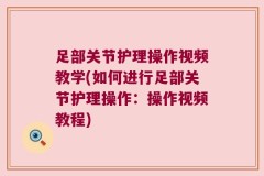 足部关节护理操作视频教学(如何进行足部关节护理操作：操作视频教程)