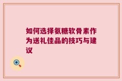 如何选择氨糖软骨素作为送礼佳品的技巧与建议