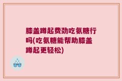 膝盖蹲起费劲吃氨糖行吗(吃氨糖能帮助膝盖蹲起更轻松)