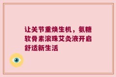 让关节重焕生机，氨糖软骨素滚珠艾灸液开启舒适新生活