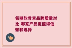 氨糖软骨素品牌质量对比 哪家产品更值得信赖和选择