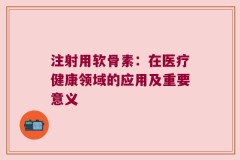 注射用软骨素：在医疗健康领域的应用及重要意义