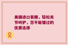美国进口氨糖，轻松关节呵护，您不能错过的优质选择