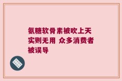 氨糖软骨素被吹上天 实则无用 众多消费者被误导