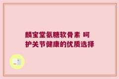 麟宝堂氨糖软骨素 呵护关节健康的优质选择