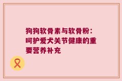 狗狗软骨素与软骨粉：呵护爱犬关节健康的重要营养补充