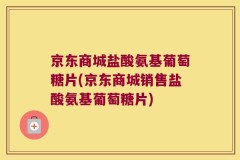 京东商城盐酸氨基葡萄糖片(京东商城销售盐酸氨基葡萄糖片)