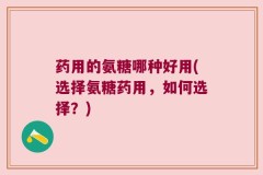 药用的氨糖哪种好用(选择氨糖药用，如何选择？)