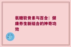 氨糖软骨素与百合：健康养生新组合的神奇功效