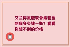艾兰得氨糖软骨素套盒到底多少钱一瓶？看看你想不到的价格
