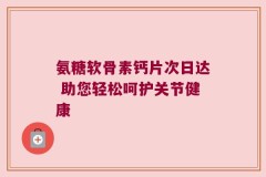 氨糖软骨素钙片次日达 助您轻松呵护关节健康