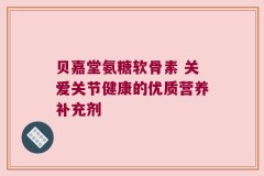贝嘉堂氨糖软骨素 关爱关节健康的优质营养补充剂