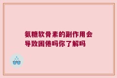 氨糖软骨素的副作用会导致困倦吗你了解吗