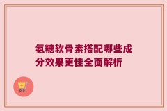 氨糖软骨素搭配哪些成分效果更佳全面解析
