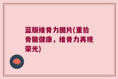蓝版维骨力图片(重拾骨骼健康，维骨力再现荣光)