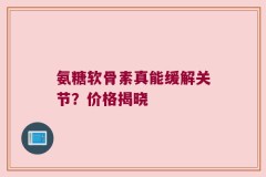 氨糖软骨素真能缓解关节？价格揭晓