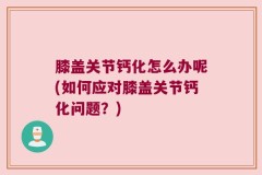 膝盖关节钙化怎么办呢(如何应对膝盖关节钙化问题？)