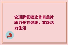 安琪牌氨糖软骨素盖片助力关节健康，重焕活力生活