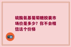 硫酸氨基葡萄糖胶囊市场价是多少？你不会相信这个价格