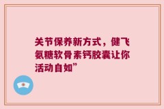 关节保养新方式，健飞氨糖软骨素钙胶囊让你活动自如”