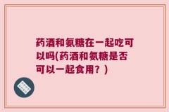 药酒和氨糖在一起吃可以吗(药酒和氨糖是否可以一起食用？)