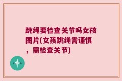 跳绳要检查关节吗女孩图片(女孩跳绳需谨慎，需检查关节)