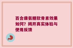 百合康氨糖软骨素效果如何？揭开真实体验与使用反馈