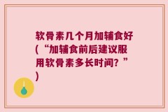 软骨素几个月加辅食好(“加辅食前后建议服用软骨素多长时间？”)