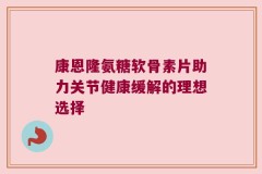 康恩隆氨糖软骨素片助力关节健康缓解的理想选择
