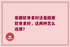 氨糖软骨素好还是胶原软骨素好，这两种怎么选择？