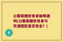 口服氨糖软骨素能喝酒吗(口服氨糖软骨素与饮酒搭配是否安全？)