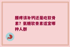 腰疼该补钙还是吃软骨素？氨糖软骨素适宜哪种人群