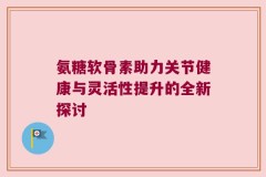 氨糖软骨素助力关节健康与灵活性提升的全新探讨