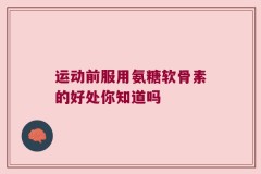 运动前服用氨糖软骨素的好处你知道吗
