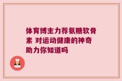 体育博主力荐氨糖软骨素 对运动健康的神奇助力你知道吗