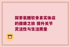 探索氨糖软骨素实体店的健康之旅 提升关节灵活性与生活质量