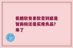 氨糖软骨素软膏到底是智商税还是实用良品？来了