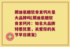 朗迪氨糖软骨素钙片是大品牌吗(朗迪氨糖软骨素钙片：知名大品牌特惠优惠，关爱你的关节早日康复)