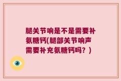 腿关节响是不是需要补氨糖钙(腿部关节响声需要补充氨糖钙吗？)