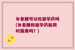补氨糖可以吃避孕药吗(补氨糖和避孕药能同时服用吗？)